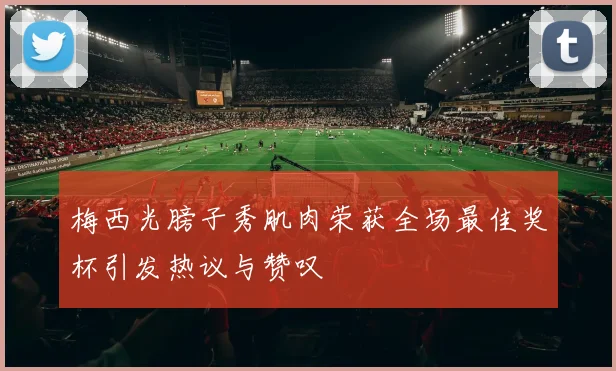 梅西光膀子秀肌肉荣获全场最佳奖杯引发热议与赞叹