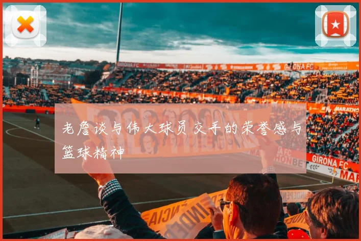 老詹谈与伟大球员交手的荣誉感与篮球精神
