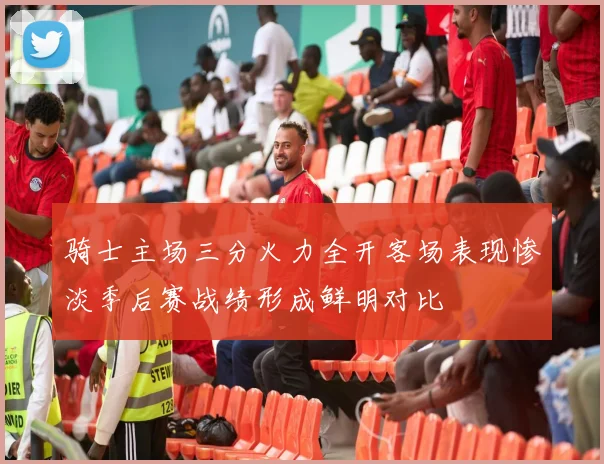 骑士主场三分火力全开客场表现惨淡季后赛战绩形成鲜明对比