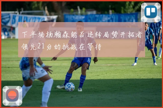 下半场杨瀚森能否逆转局势开拓者领先21分的挑战在等待