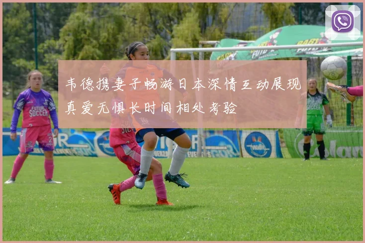 韦德携妻子畅游日本深情互动展现真爱无惧长时间相处考验