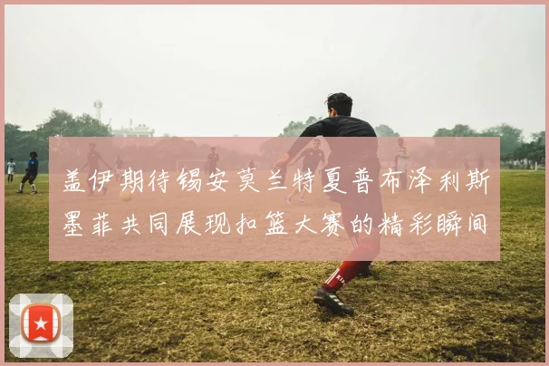 盖伊期待锡安莫兰特夏普布泽利斯墨菲共同展现扣篮大赛的精彩瞬间