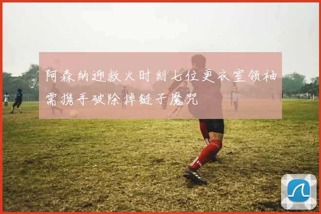 阿森纳迎救火时刻七位更衣室领袖需携手破除掉链子魔咒