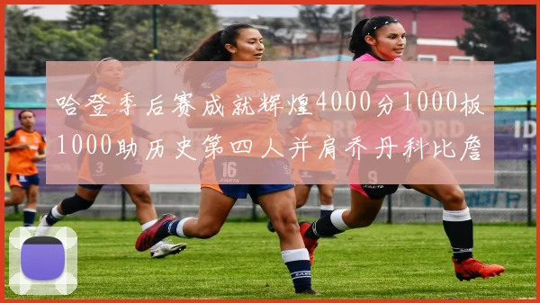 哈登季后赛成就辉煌4000分1000板1000助历史第四人并肩乔丹科比詹姆斯