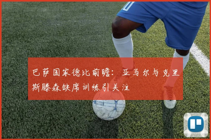 巴萨国家德比前瞻：亚马尔与克里斯滕森缺席训练引关注