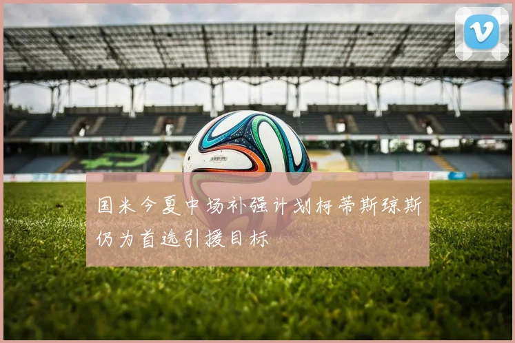国米今夏中场补强计划柯蒂斯琼斯仍为首选引援目标