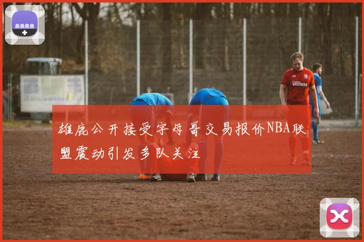 雄鹿公开接受字母哥交易报价NBA联盟震动引发多队关注