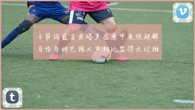卡萨诺直言劳塔罗在意甲表现超群马伦与姆巴佩大罗相比显得太过稚嫩