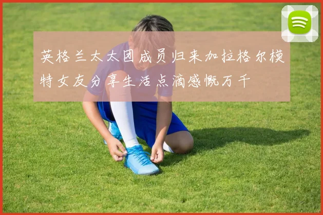 英格兰太太团成员归来加拉格尔模特女友分享生活点滴感慨万千