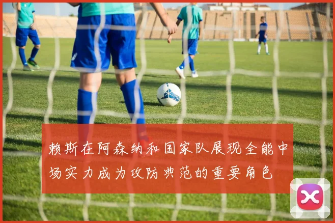 赖斯在阿森纳和国家队展现全能中场实力成为攻防典范的重要角色