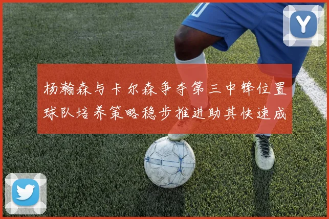 杨瀚森与卡尔森争夺第三中锋位置球队培养策略稳步推进助其快速成长