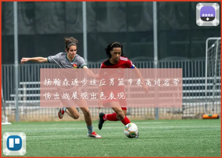 杨瀚森逐步适应男篮节奏高诗岩带伤出战展现出色表现