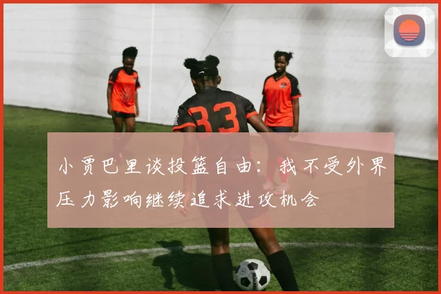 小贾巴里谈投篮自由：我不受外界压力影响继续追求进攻机会