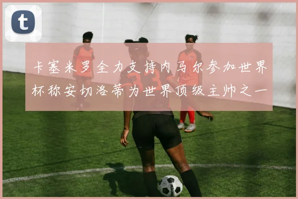 卡塞米罗全力支持内马尔参加世界杯称安切洛蒂为世界顶级主帅之一