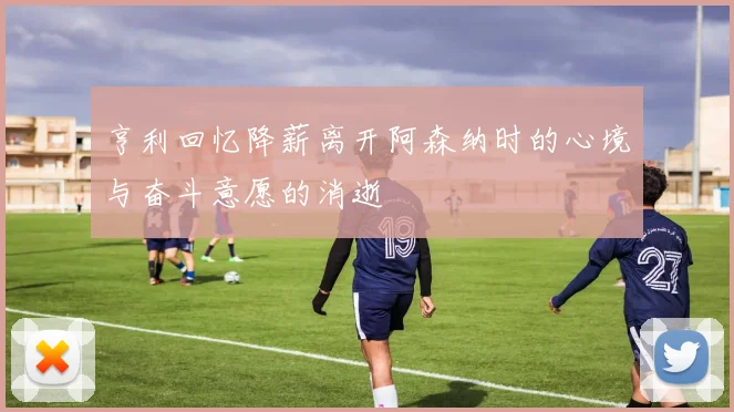 亨利回忆降薪离开阿森纳时的心境与奋斗意愿的消逝