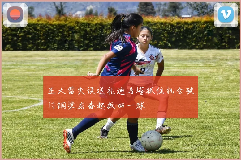 王大雷失误送礼迪马塔抓住机会破门铜梁龙奋起扳回一球