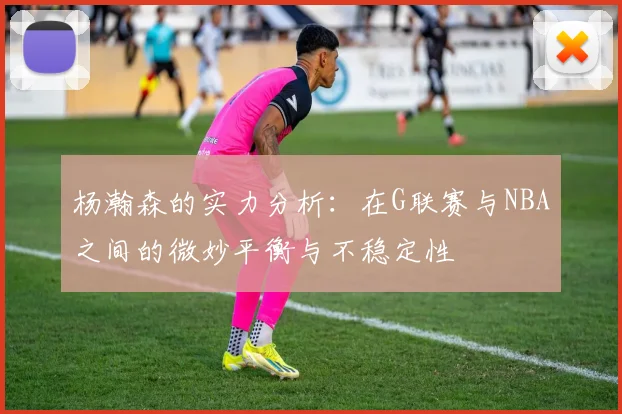 杨瀚森的实力分析：在G联赛与NBA之间的微妙平衡与不稳定性