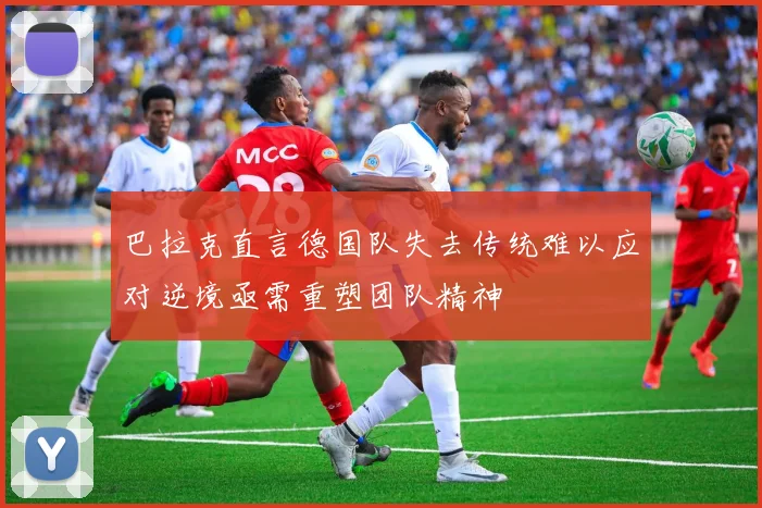巴拉克直言德国队失去传统难以应对逆境亟需重塑团队精神