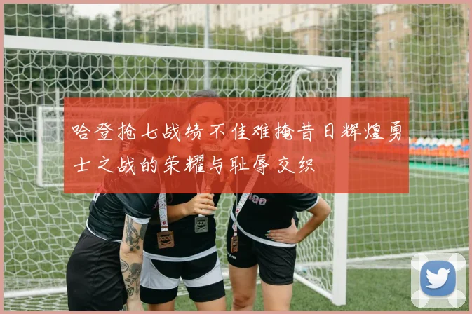 哈登抢七战绩不佳难掩昔日辉煌勇士之战的荣耀与耻辱交织