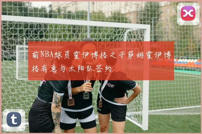 前NBA球员霍伊博格之子萨姆霍伊博格有意与太阳队签约