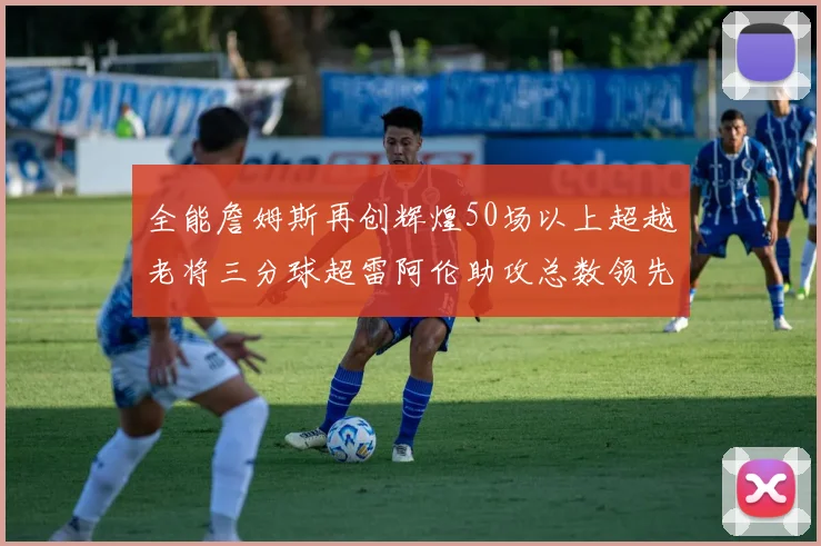 全能詹姆斯再创辉煌50场以上超越老将三分球超雷阿伦助攻总数领先隆多