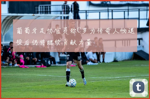 葡萄牙足协官员称C罗为传奇人物退役后仍将继续贡献力量