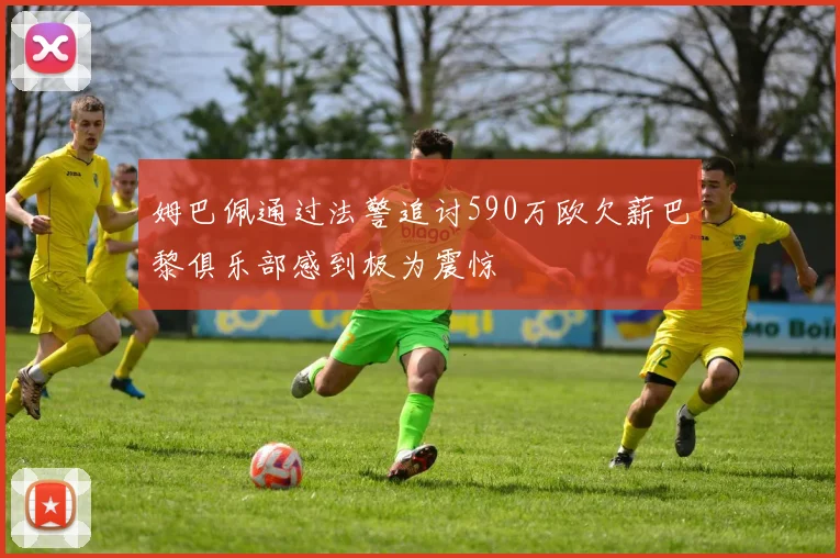 姆巴佩通过法警追讨590万欧欠薪巴黎俱乐部感到极为震惊